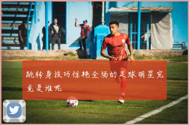 跳转身技巧惊艳全场的足球明星究竟是谁呢