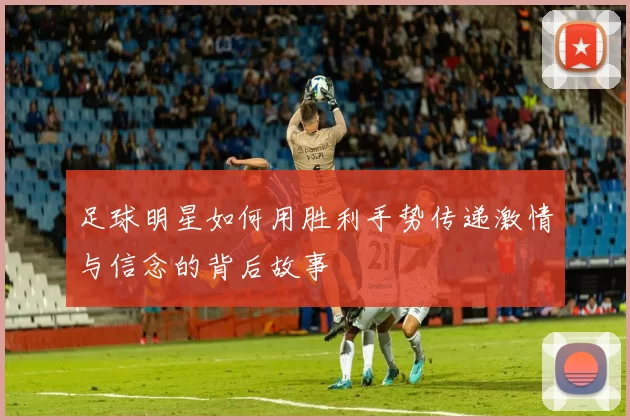 足球明星如何用胜利手势传递激情与信念的背后故事