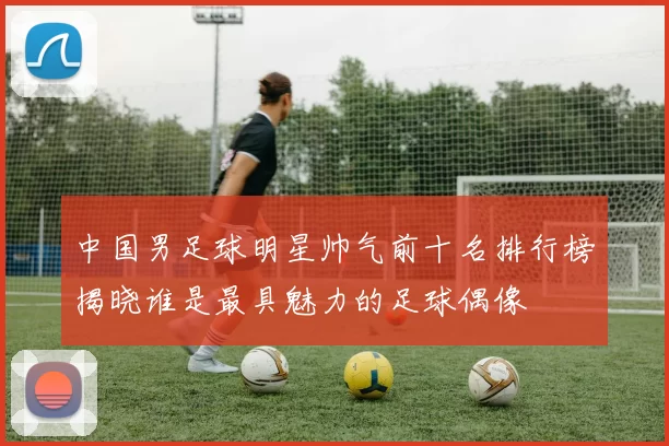中国男足球明星帅气前十名排行榜揭晓谁是最具魅力的足球偶像