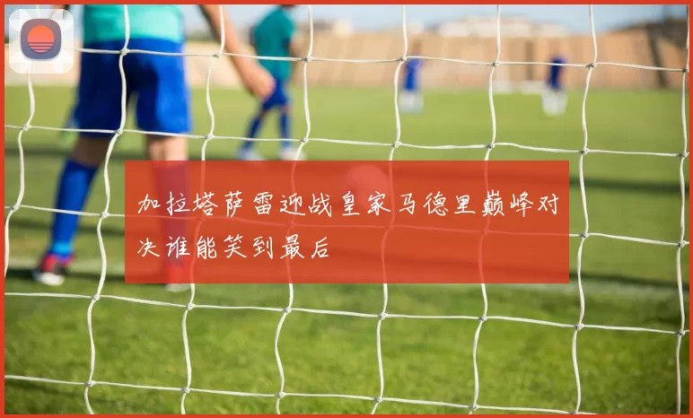 加拉塔萨雷迎战皇家马德里巅峰对决谁能笑到最后