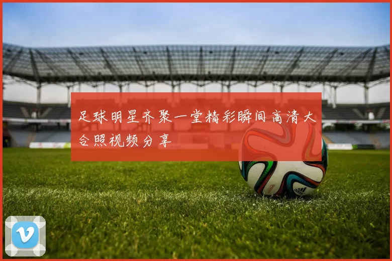 足球明星齐聚一堂精彩瞬间高清大合照视频分享