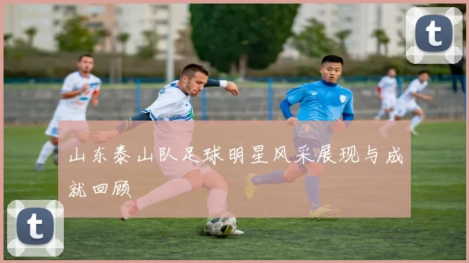 山东泰山队足球明星风采展现与成就回顾