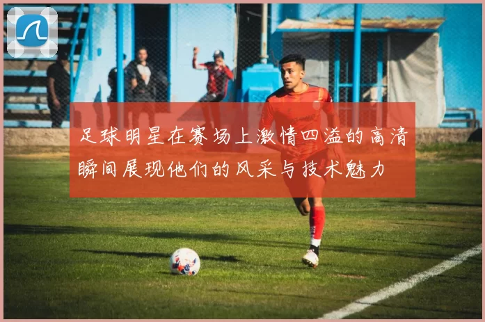 足球明星在赛场上激情四溢的高清瞬间展现他们的风采与技术魅力