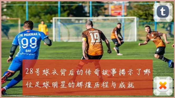 28号球衣背后的传奇故事揭示了哪位足球明星的辉煌历程与成就