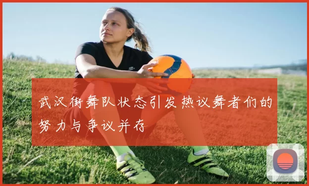 武汉街舞队状态引发热议舞者们的努力与争议并存