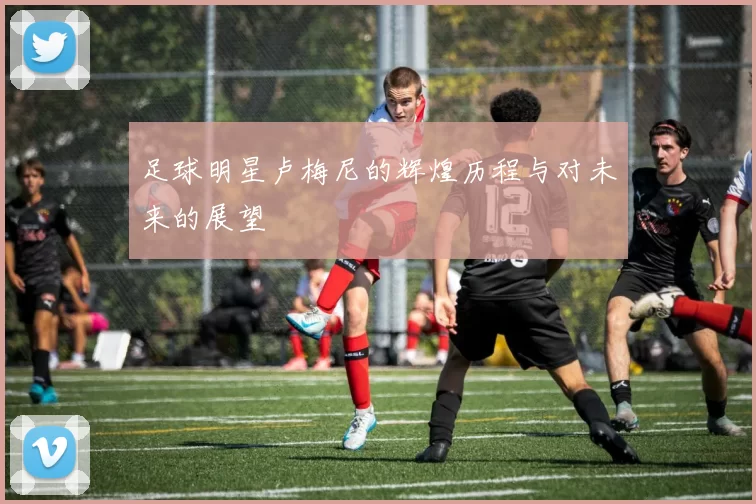 足球明星卢梅尼的辉煌历程与对未来的展望