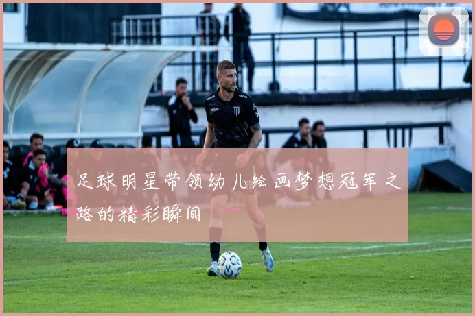 足球明星带领幼儿绘画梦想冠军之路的精彩瞬间