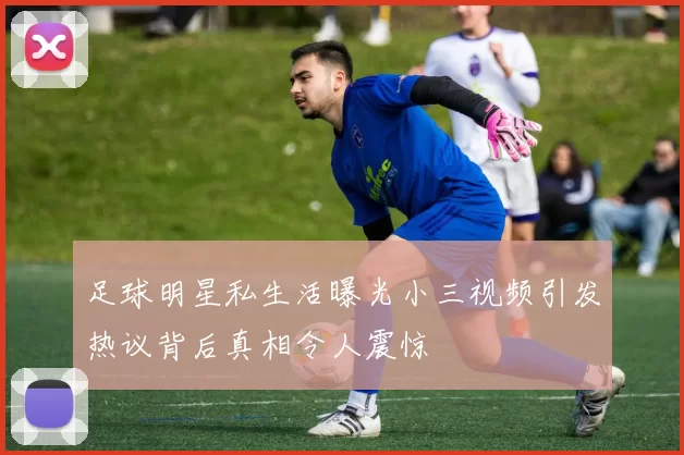 足球明星私生活曝光小三视频引发热议背后真相令人震惊