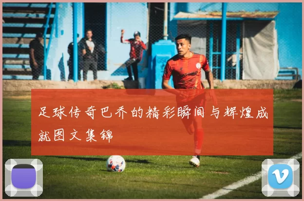 足球传奇巴乔的精彩瞬间与辉煌成就图文集锦