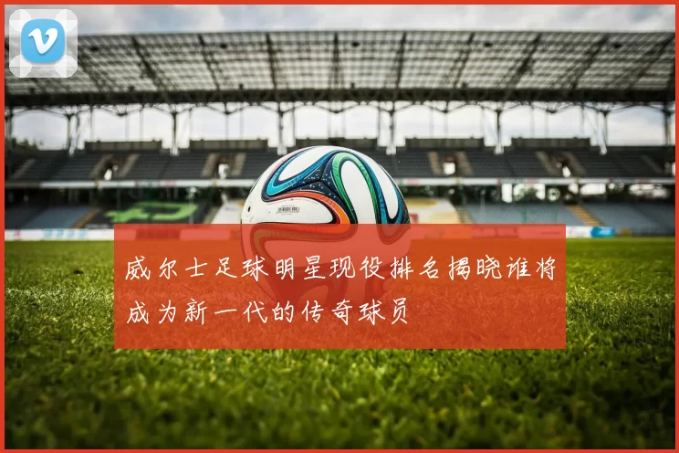 威尔士足球明星现役排名揭晓谁将成为新一代的传奇球员