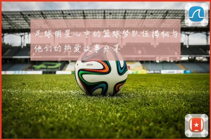 足球明星心中的篮球梦队伍揭秘与他们的热爱故事分享