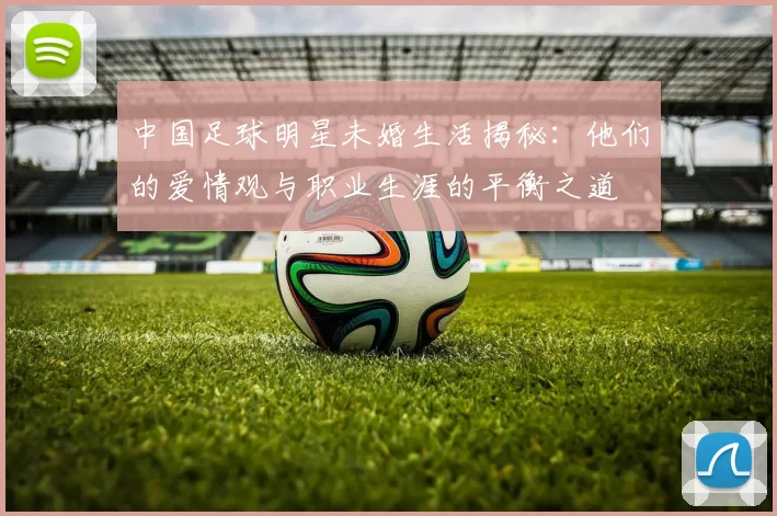 中国足球明星未婚生活揭秘：他们的爱情观与职业生涯的平衡之道