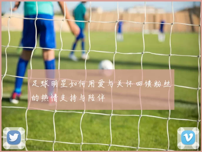 足球明星如何用爱与关怀回馈粉丝的热情支持与陪伴