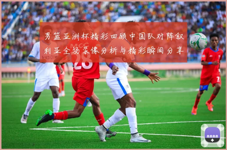 男篮亚洲杯精彩回顾中国队对阵叙利亚全场录像分析与精彩瞬间分享