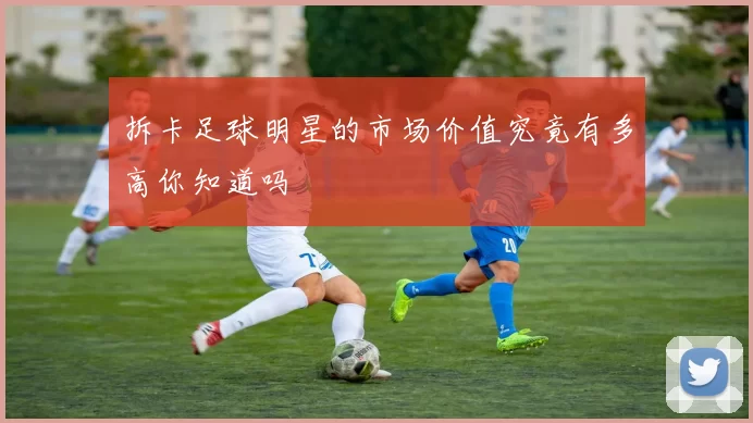 拆卡足球明星的市场价值究竟有多高你知道吗