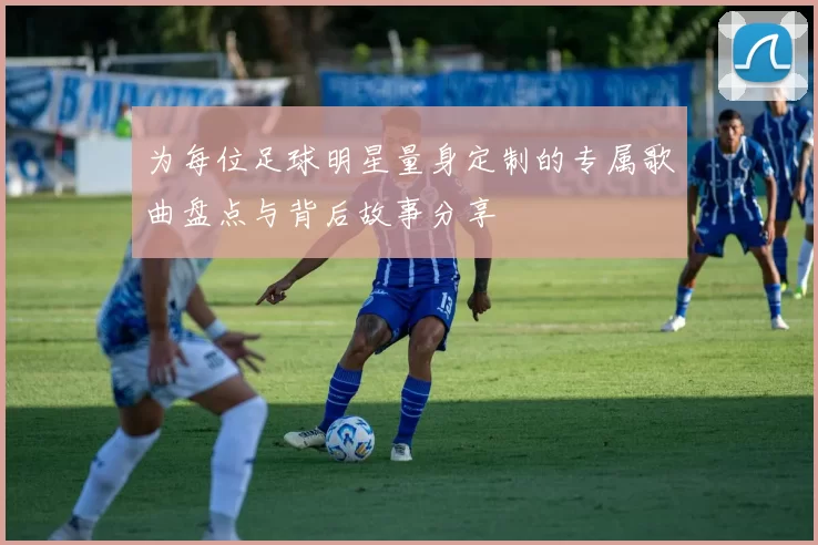 为每位足球明星量身定制的专属歌曲盘点与背后故事分享