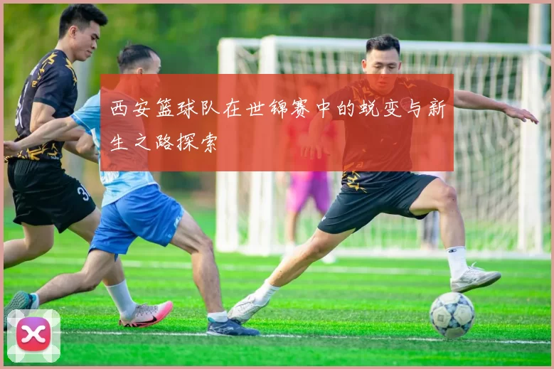 西安篮球队在世锦赛中的蜕变与新生之路探索