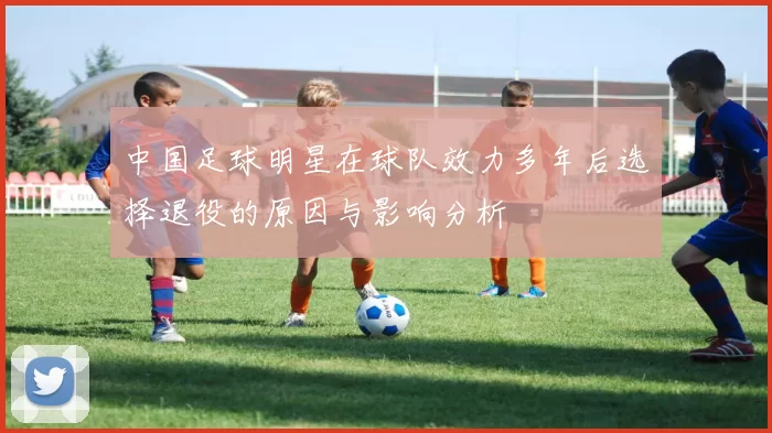 中国足球明星在球队效力多年后选择退役的原因与影响分析
