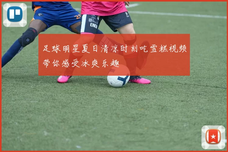 足球明星夏日清凉时刻吃雪糕视频带你感受冰爽乐趣