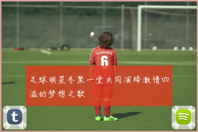 足球明星齐聚一堂共同演绎激情四溢的梦想之歌