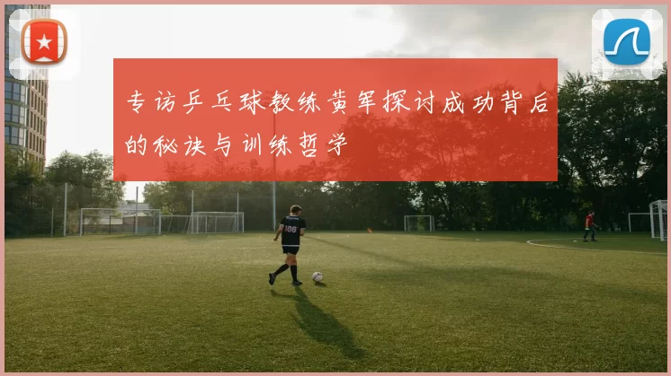 专访乒乓球教练黄军探讨成功背后的秘诀与训练哲学
