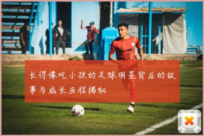 长得像吃小孩的足球明星背后的故事与成长历程揭秘