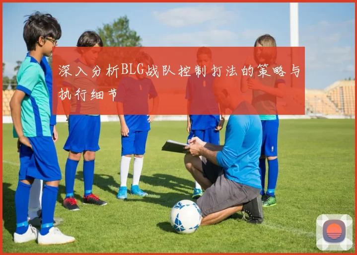 深入分析BLG战队控制打法的策略与执行细节