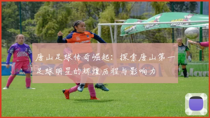 唐山足球传奇崛起：探索唐山第一足球明星的辉煌历程与影响力