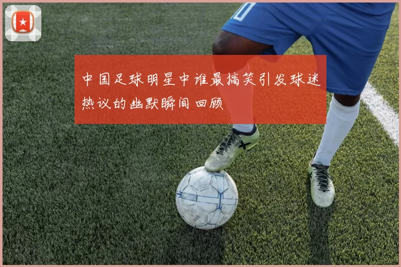 中国足球明星中谁最搞笑引发球迷热议的幽默瞬间回顾
