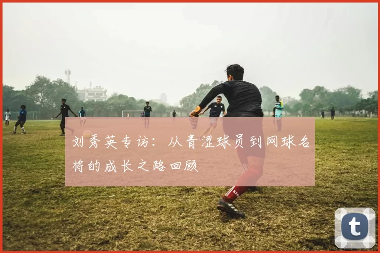 刘秀英专访：从青涩球员到网球名将的成长之路回顾