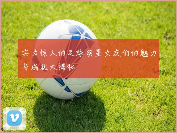 实力惊人的足球明星女友们的魅力与成就大揭秘