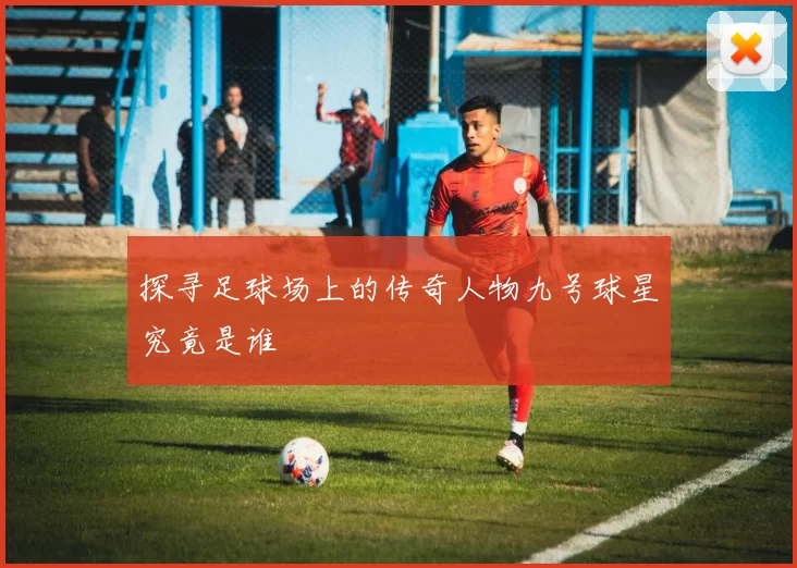 探寻足球场上的传奇人物九号球星究竟是谁