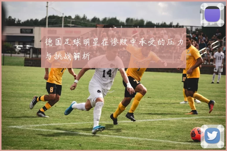 德国足球明星在惨败中承受的压力与挑战解析