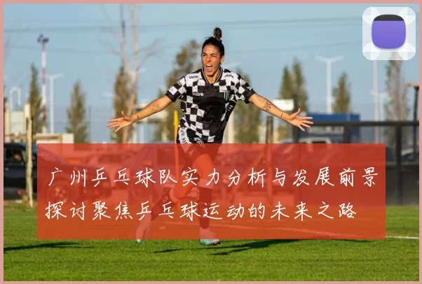 广州乒乓球队实力分析与发展前景探讨聚焦乒乓球运动的未来之路
