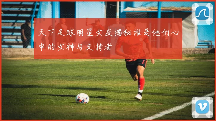 天下足球明星女友揭秘谁是他们心中的女神与支持者