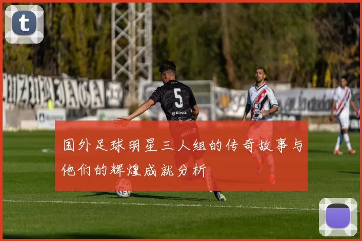 国外足球明星三人组的传奇故事与他们的辉煌成就分析