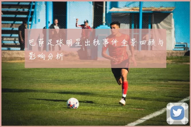 巴萨足球明星出轨事件全景回顾与影响分析