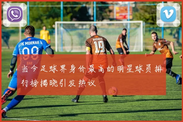 当今足球界身价最高的明星球员排行榜揭晓引发热议