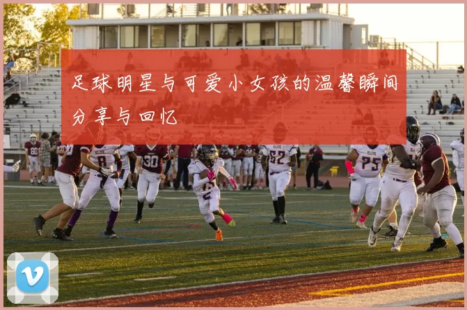 足球明星与可爱小女孩的温馨瞬间分享与回忆