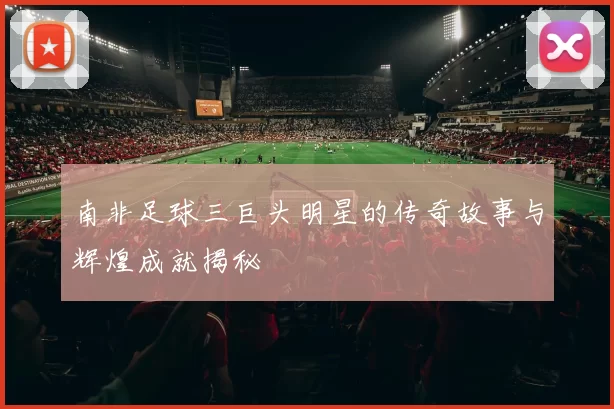 南非足球三巨头明星的传奇故事与辉煌成就揭秘