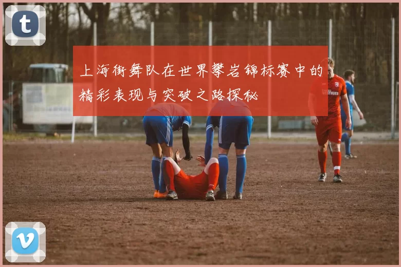 上海街舞队在世界攀岩锦标赛中的精彩表现与突破之路探秘