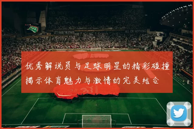 优秀解说员与足球明星的精彩碰撞揭示体育魅力与激情的完美结合