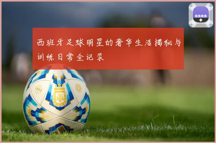 西班牙足球明星的奢华生活揭秘与训练日常全记录