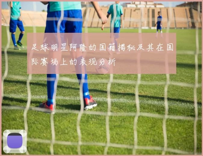 足球明星阿隆的国籍揭秘及其在国际赛场上的表现分析