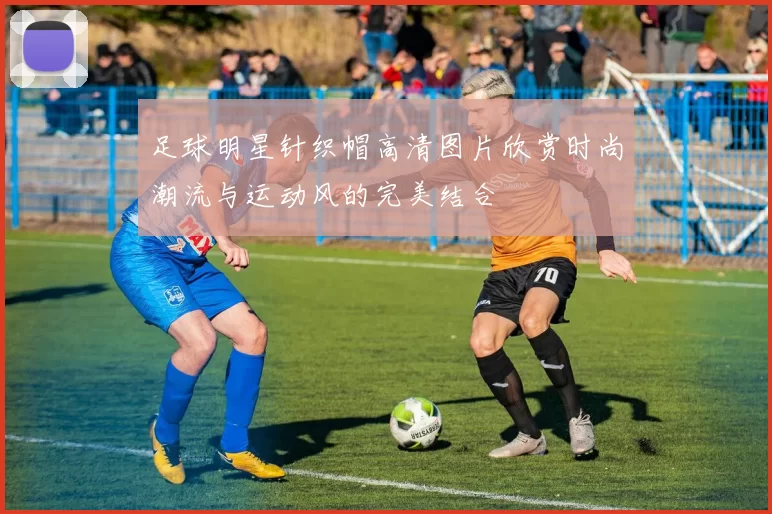 足球明星针织帽高清图片欣赏时尚潮流与运动风的完美结合