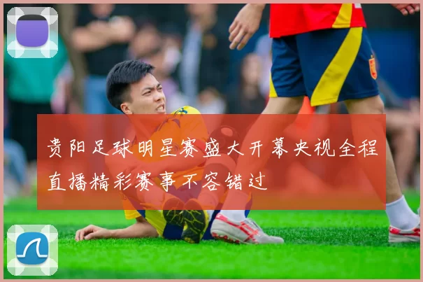 贵阳足球明星赛盛大开幕央视全程直播精彩赛事不容错过