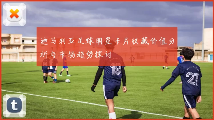 迪马利亚足球明星卡片收藏价值分析与市场趋势探讨
