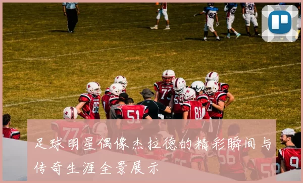 足球明星偶像杰拉德的精彩瞬间与传奇生涯全景展示
