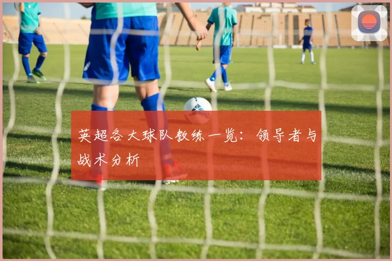英超各大球队教练一览：领导者与战术分析