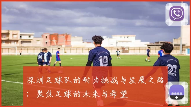 深圳足球队的耐力挑战与发展之路：聚焦足球的未来与希望